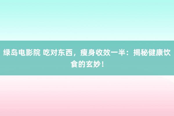 绿岛电影院 吃对东西，瘦身收效一半：揭秘健康饮食的玄妙！