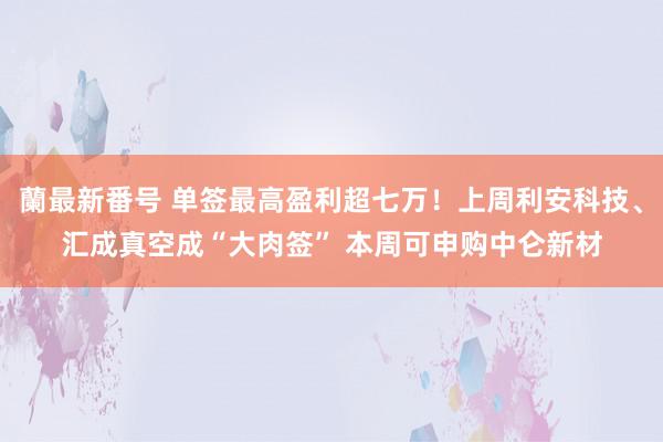 蘭最新番号 单签最高盈利超七万！上周利安科技、汇成真空成“大肉签” 本周可申购中仑新材