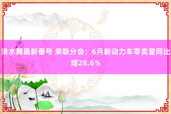 清水舞最新番号 乘联分会：6月新动力车零卖量同比增28.6%