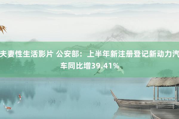 夫妻性生活影片 公安部：上半年新注册登记新动力汽车同比增39.41%