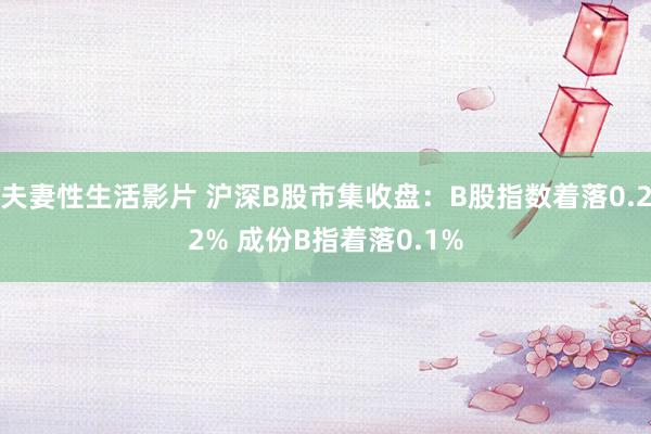 夫妻性生活影片 沪深B股市集收盘：B股指数着落0.22% 成份B指着落0.1%