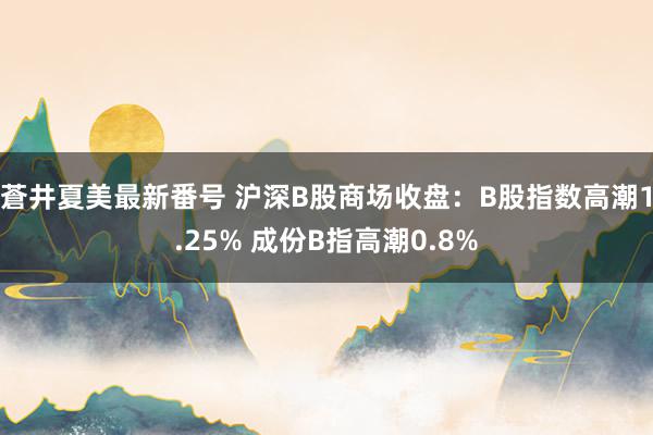 蒼井夏美最新番号 沪深B股商场收盘：B股指数高潮1.25% 成份B指高潮0.8%