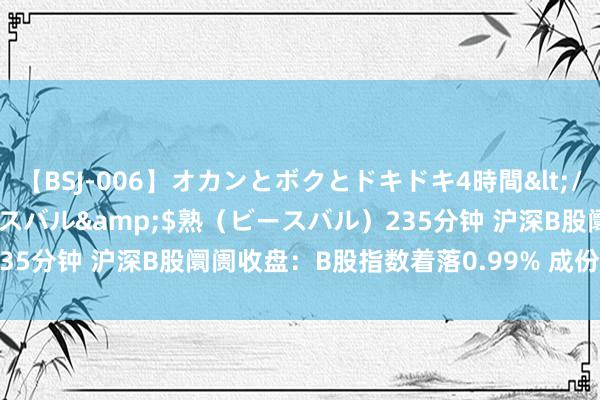 【BSJ-006】オカンとボクとドキドキ4時間</a>2008-04-21ビースバル&$熟（ビースバル）235分钟 沪深B股阛阓收盘：B股指数着落0.99% 成份B指飞腾1.24%