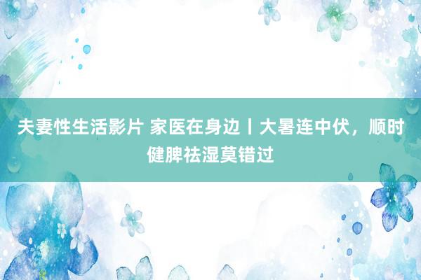 夫妻性生活影片 家医在身边丨大暑连中伏，顺时健脾祛湿莫错过