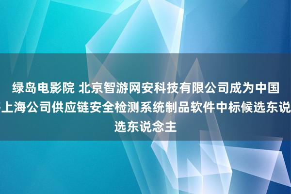 绿岛电影院 北京智游网安科技有限公司成为中国转移上海公司供应链安全检测系统制品软件中标候选东说念主