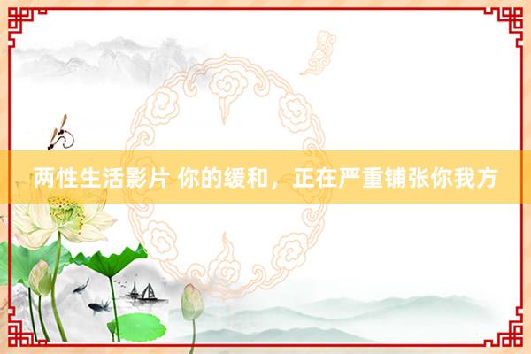 两性生活影片 你的缓和，正在严重铺张你我方