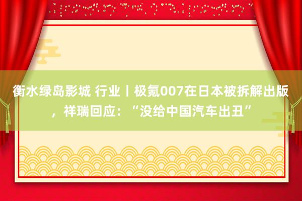 衡水绿岛影城 行业丨极氪007在日本被拆解出版，祥瑞回应：“没给中国汽车出丑”