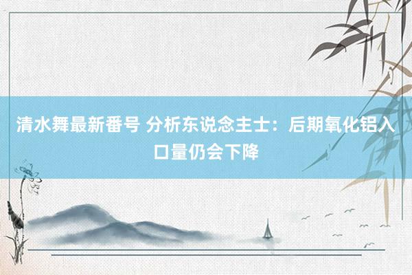 清水舞最新番号 分析东说念主士：后期氧化铝入口量仍会下降