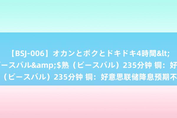 【BSJ-006】オカンとボクとドキドキ4時間</a>2008-04-21ビースバル&$熟（ビースバル）235分钟 铜：好意思联储降息预期不变