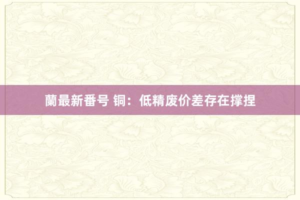 蘭最新番号 铜：低精废价差存在撑捏