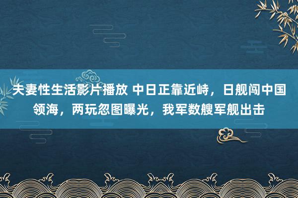 夫妻性生活影片播放 中日正靠近峙，日舰闯中国领海，两玩忽图曝光，我军数艘军舰出击