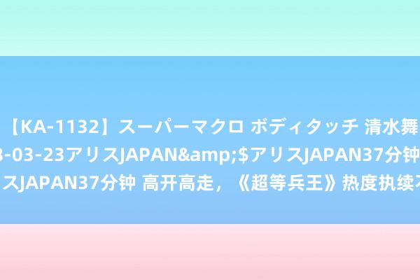 【KA-1132】スーパーマクロ ボディタッチ 清水舞</a>2008-03-23アリスJAPAN&$アリスJAPAN37分钟 高开高走，《超等兵王》热度执续不减，书迷认证