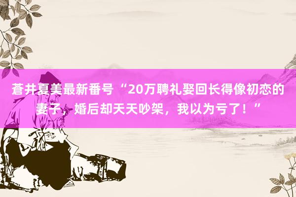 蒼井夏美最新番号 “20万聘礼娶回长得像初恋的妻子，婚后却天天吵架，我以为亏了！”