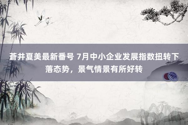 蒼井夏美最新番号 7月中小企业发展指数扭转下落态势，景气情景有所好转