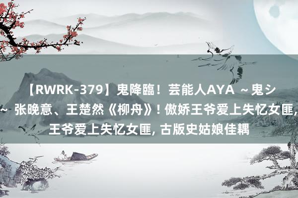 【RWRK-379】鬼降臨！芸能人AYA ～鬼シリーズ全制覇！～ 张晚意、王楚然《柳舟》! 傲娇王爷爱上失忆女匪, 古版史姑娘佳耦