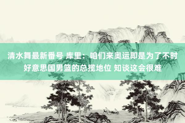 清水舞最新番号 库里：咱们来奥运即是为了不时好意思国男篮的总揽地位 知谈这会很难