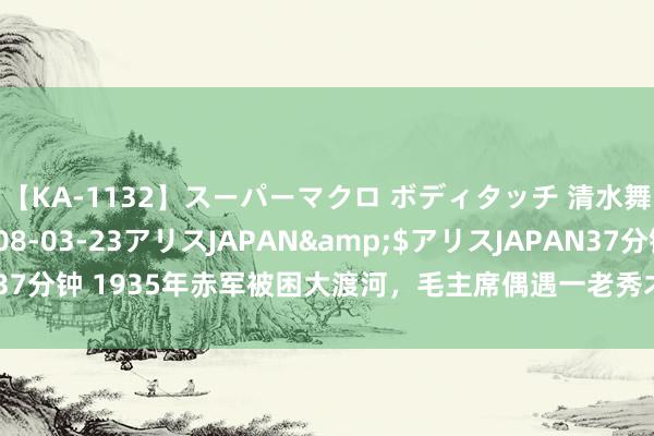 【KA-1132】スーパーマクロ ボディタッチ 清水舞</a>2008-03-23アリスJAPAN&$アリスJAPAN37分钟 1935年赤军被困大渡河，毛主席偶遇一老秀才，因一番话救2万东谈主