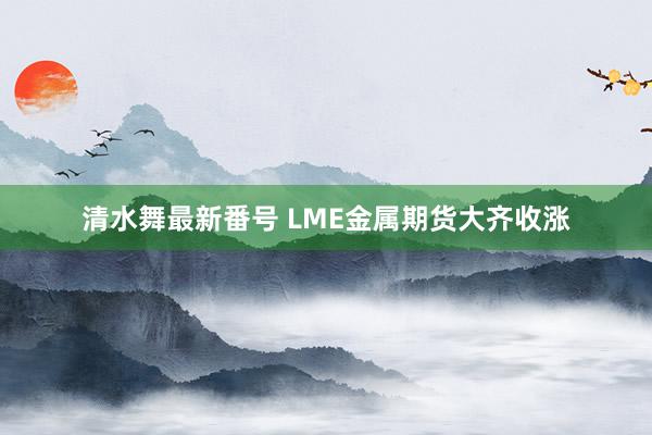 清水舞最新番号 LME金属期货大齐收涨