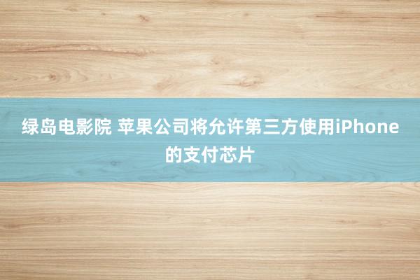 绿岛电影院 苹果公司将允许第三方使用iPhone的支付芯片