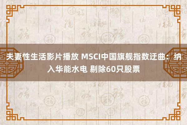 夫妻性生活影片播放 MSCI中国旗舰指数迂曲：纳入华能水电 剔除60只股票