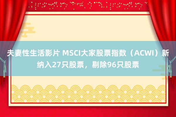 夫妻性生活影片 MSCI大家股票指数（ACWI）新纳入27只股票，剔除96只股票