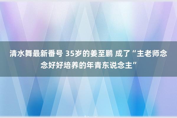 清水舞最新番号 35岁的姜至鹏 成了“主老师念念好好培养的年青东说念主”