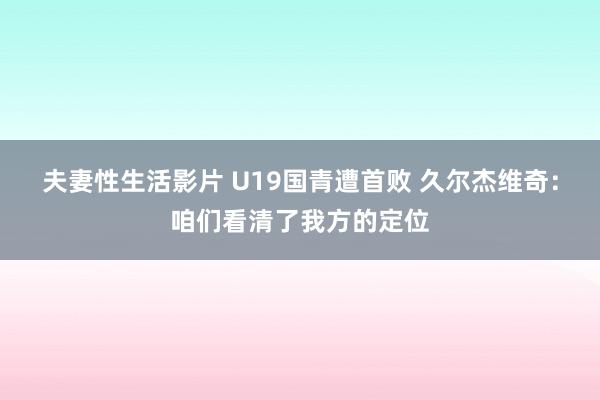 夫妻性生活影片 U19国青遭首败 久尔杰维奇：咱们看清了我方的定位