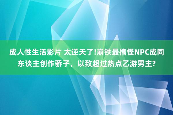 成人性生活影片 太逆天了!崩铁最搞怪NPC成同东谈主创作骄子，以致超过热点乙游男主?