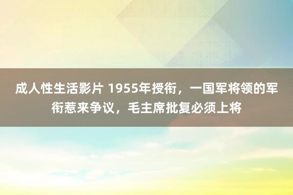 成人性生活影片 1955年授衔，一国军将领的军衔惹来争议，毛主席批复必须上将