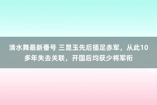 清水舞最新番号 三昆玉先后插足赤军，从此10多年失去关联，开国后均获少将军衔