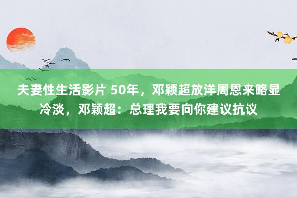 夫妻性生活影片 50年，邓颖超放洋周恩来略显冷淡，邓颖超：总理我要向你建议抗议