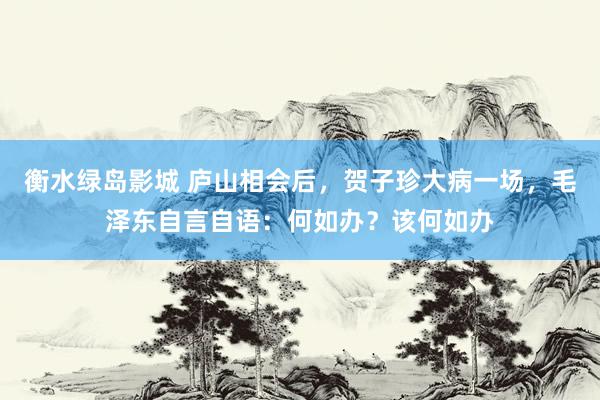 衡水绿岛影城 庐山相会后，贺子珍大病一场，毛泽东自言自语：何如办？该何如办