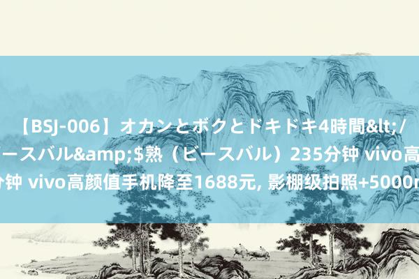 【BSJ-006】オカンとボクとドキドキ4時間</a>2008-04-21ビースバル&$熟（ビースバル）235分钟 vivo高颜值手机降至1688元, 影棚级拍照+5000mAh,