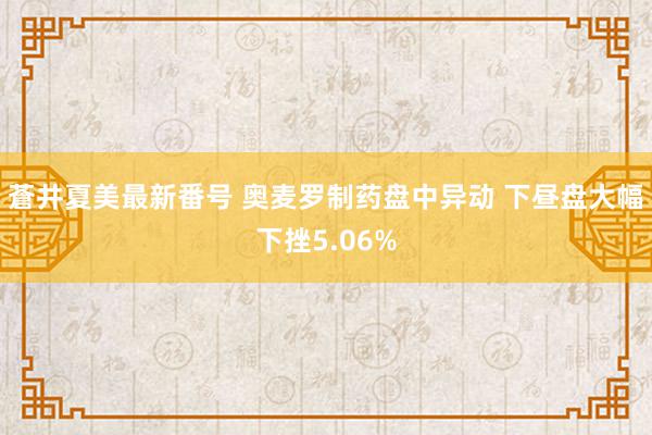 蒼井夏美最新番号 奥麦罗制药盘中异动 下昼盘大幅下挫5.06%