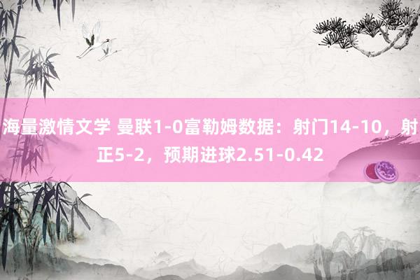 海量激情文学 曼联1-0富勒姆数据：射门14-10，射正5-2，预期进球2.51-0.42