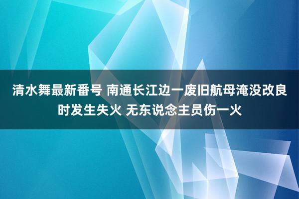 清水舞最新番号 南通长江边一废旧航母淹没改良时发生失火 无东说念主员伤一火