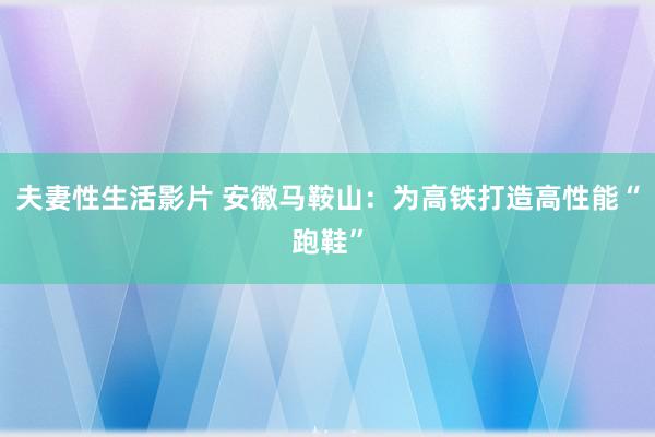 夫妻性生活影片 安徽马鞍山：为高铁打造高性能“跑鞋”