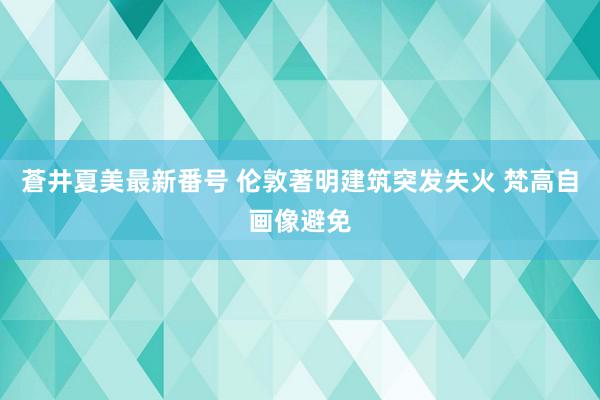 蒼井夏美最新番号 伦敦著明建筑突发失火 梵高自画像避免