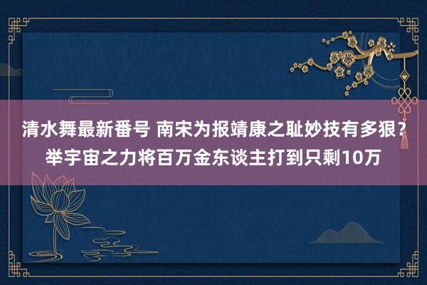 清水舞最新番号 南宋为报靖康之耻妙技有多狠？举宇宙之力将百万金东谈主打到只剩10万