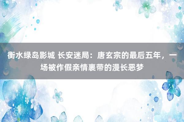 衡水绿岛影城 长安迷局：唐玄宗的最后五年，一场被作假亲情裹带的漫长恶梦