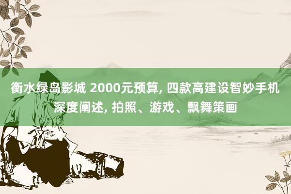 衡水绿岛影城 2000元预算, 四款高建设智妙手机深度阐述, 拍照、游戏、飘舞策画