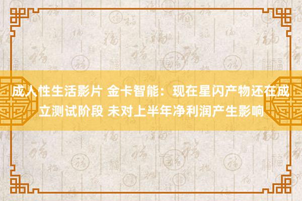 成人性生活影片 金卡智能：现在星闪产物还在成立测试阶段 未对上半年净利润产生影响