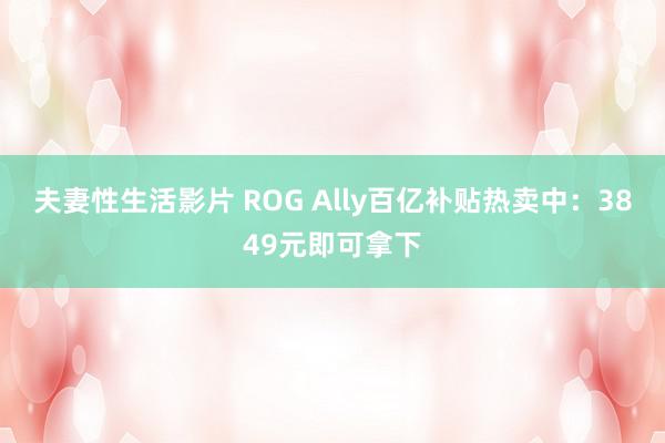 夫妻性生活影片 ROG Ally百亿补贴热卖中：3849元即可拿下