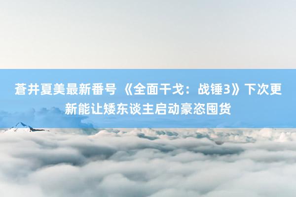 蒼井夏美最新番号 《全面干戈：战锤3》下次更新能让矮东谈主启动豪恣囤货