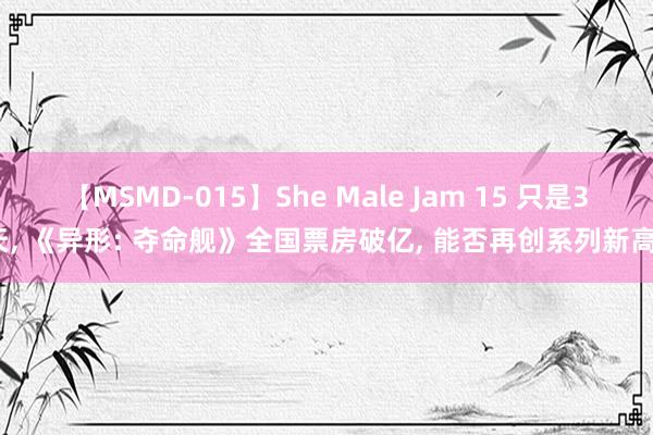 【MSMD-015】She Male Jam 15 只是3天, 《异形: 夺命舰》全国票房破亿, 能否再创系列新高?