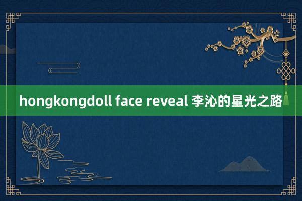 hongkongdoll face reveal 李沁的星光之路