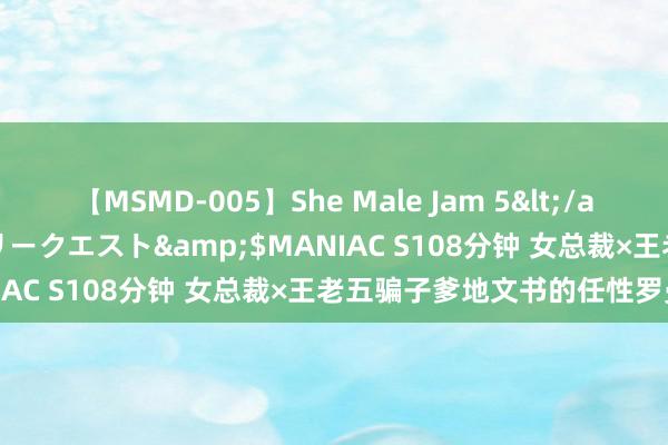 【MSMD-005】She Male Jam 5</a>2008-08-04グローリークエスト&$MANIAC S108分钟 女总裁×王老五骗子爹地文书的任性罗曼史