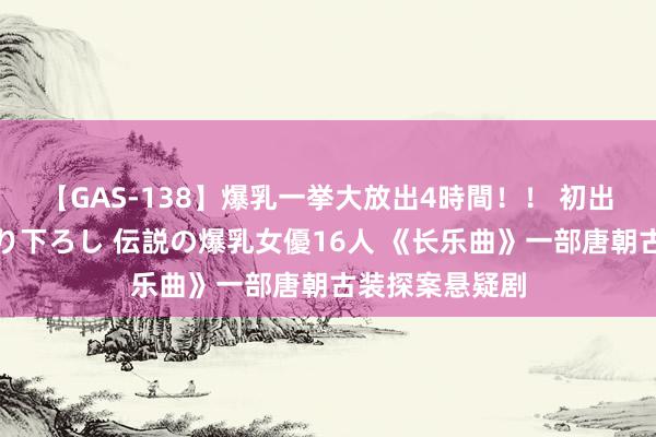 【GAS-138】爆乳一挙大放出4時間！！ 初出し！すべて撮り下ろし 伝説の爆乳女優16人 《长乐曲》一部唐朝古装探案悬疑剧