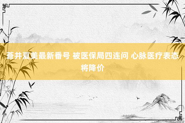 蒼井夏美最新番号 被医保局四连问 心脉医疗表态将降价