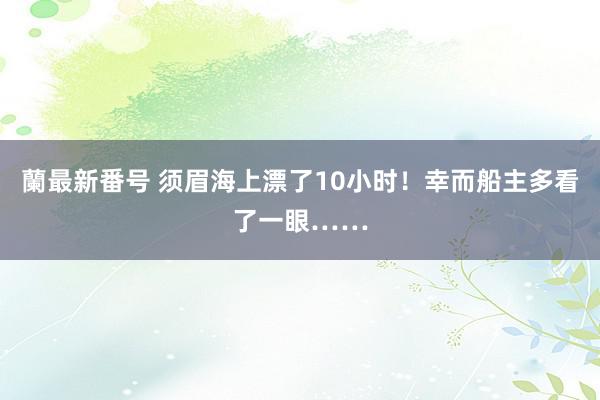 蘭最新番号 须眉海上漂了10小时！幸而船主多看了一眼……